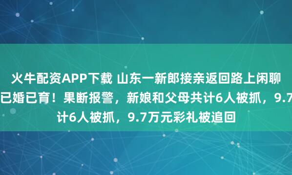 火牛配资APP下载 山东一新郎接亲返回路上闲聊，才知新娘竟然已婚已育！果断报警，新娘和父母共计6人被抓，9.7万元彩礼被追回