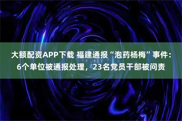 大额配资APP下载 福建通报“泡药杨梅”事件：6个单位被通报处理，23名党员干部被问责