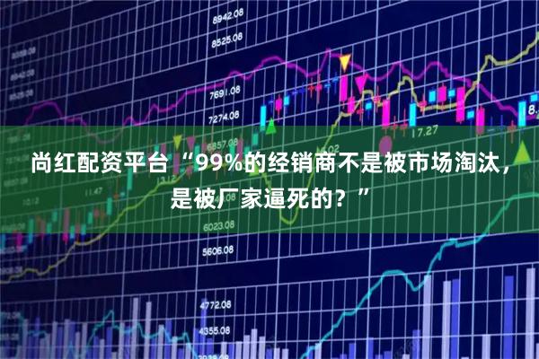 尚红配资平台 “99%的经销商不是被市场淘汰，是被厂家逼死的？”